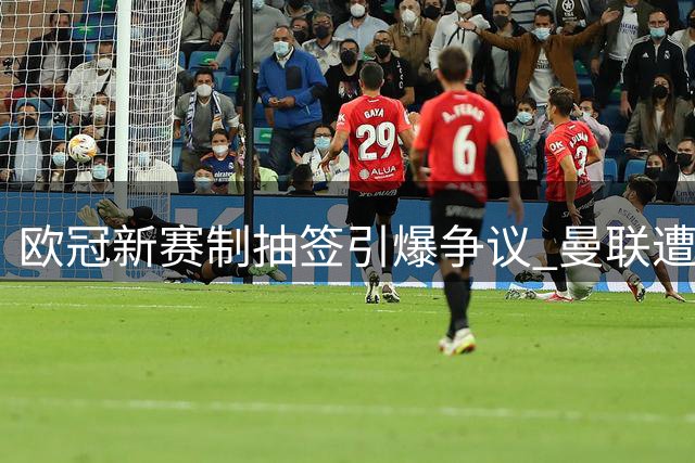欧冠新赛制抽签引爆争议 曼联遭遇双重宿命考验