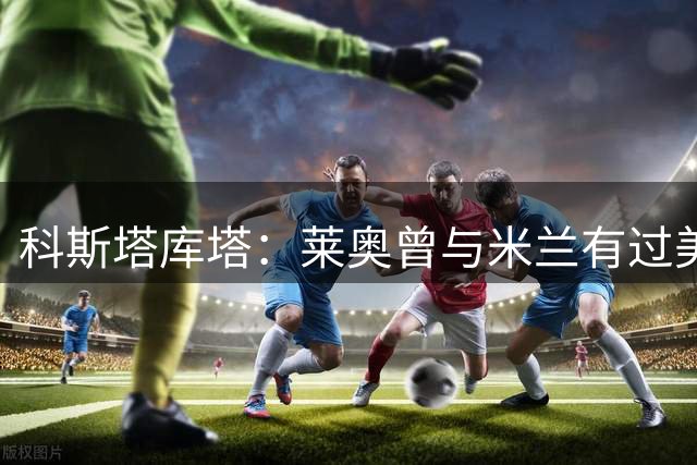 科斯塔库塔：莱奥曾与米兰有过美好时光 转会离队将令人失望